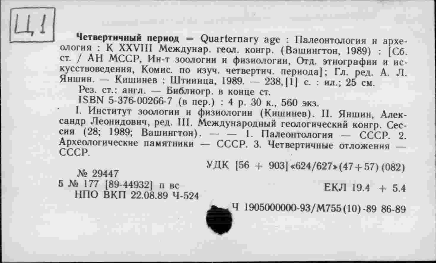 ﻿Ці
Четвертичный период = Quarternary age : Палеонтология и археология : К XXVIII Междунар. геол, конгр. (Вашингтон, 1989) : [Сб. ст. / АН МССР, Ин-т зоологии и физиологии, Отд. этнографии и искусствоведения, Комис, по изуч. четвертим, периода]; Гл. ред. А. Л. Яншин. — Кишинев : Штиинца, 1989. — 238, [1] с. : ил.; 25 см.
Рез. ст.: англ. — Библиогр. в конце ст.
ISBN 5-376-00266-7 (в пер.) : 4 р. 30 к., 560 экз.
I. Институт зоологии и физиологии (Кишинев). II. Яншин, Александр Леонидович, ред. III. Международный геологический конгр. Сессия (28; 1989; Вашингтон). — — 1. Палеонтология — СССР. 2. Археологические памятники — СССР. 3. Четвертичные отложения — СССР
№ 29447
5 № 177 [89-44932] п вс НПО ВКП 22.08.89 4-524
УДК [56 + 903] «624/627» (47+ 57) (082)
ЕКЛ 19.4 + 5.4
Ч 1905000000-93/М755(10)-89 86-89